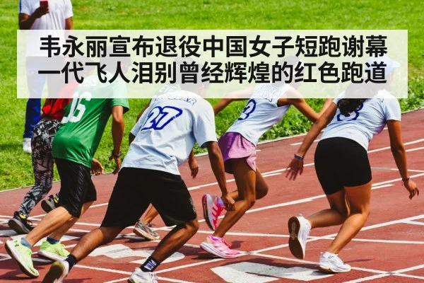 韦永丽宣布退役中国女子短跑谢幕一代飞人泪别曾经辉煌的红色跑道