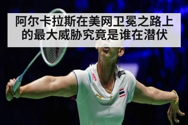 阿尔卡拉斯在美网卫冕之路上的最大威胁究竟是谁在潜伏