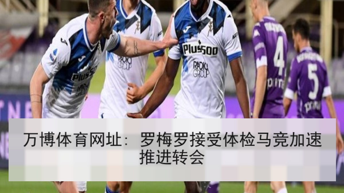 万博体育网址: 罗梅罗接受体检马竞加速推进转会