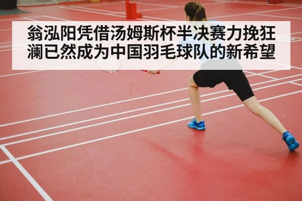 翁泓阳凭借汤姆斯杯半决赛力挽狂澜已然成为中国羽毛球队的新希望