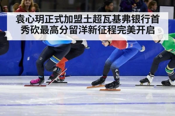 袁心玥正式加盟土超瓦基弗银行首秀砍最高分留洋新征程完美开启